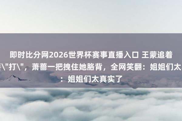 即时比分网2026世界杯赛事直播入口 王蒙追着孙怡要