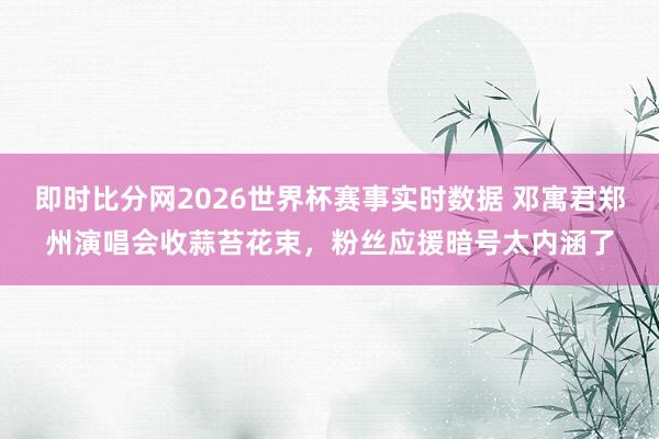 即时比分网2026世界杯赛事实时数据 邓寓君郑州演唱会收蒜苔花束，粉丝应援暗号太内涵了