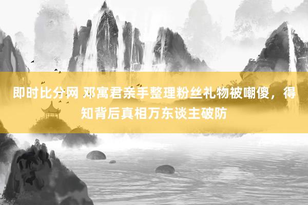 即时比分网 邓寓君亲手整理粉丝礼物被嘲傻，得知背后真相万东谈主破防