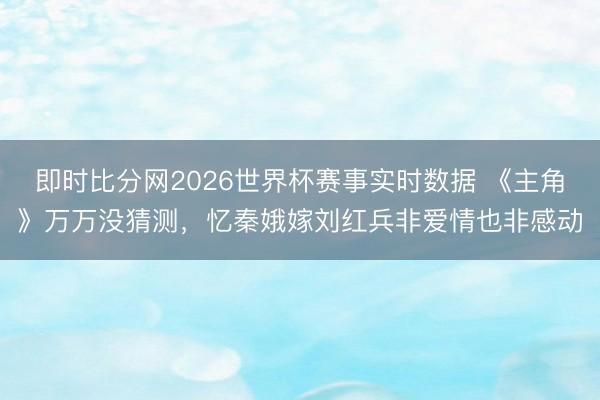 即时比分网2026世界杯赛事实时数据 《主角》万万没猜测，忆秦娥嫁刘红兵非爱情也非感动