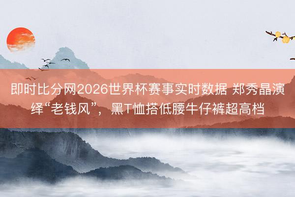 即时比分网2026世界杯赛事实时数据 郑秀晶演绎“老钱风”，黑T恤搭低腰牛仔裤超高档