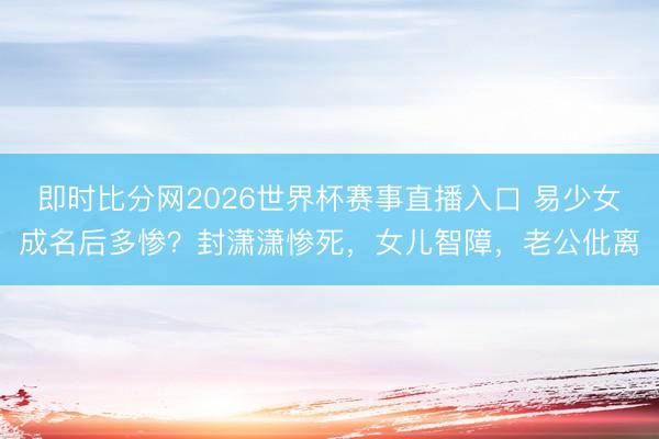 即时比分网2026世界杯赛事直播入口 易少女成名后多惨？封潇潇惨死，女儿智障，老公仳离