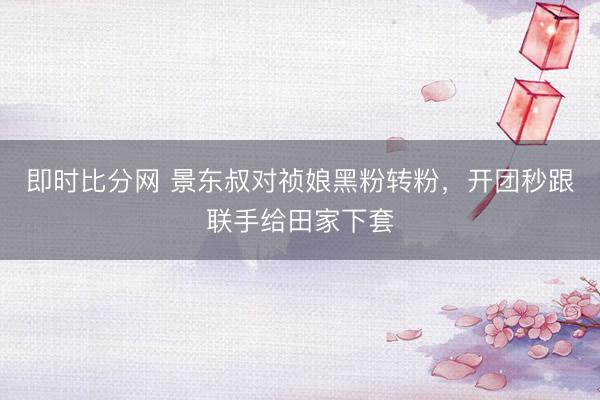 即时比分网 景东叔对祯娘黑粉转粉，开团秒跟联手给田家下套