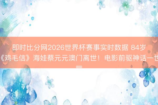 即时比分网2026世界杯赛事实时数据 84岁《鸡毛信》海娃蔡元元澳门离世！电影前驱神话一世