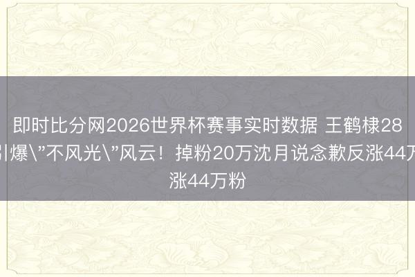 即时比分网2026世界杯赛事实时数据 王鹤棣28字引爆