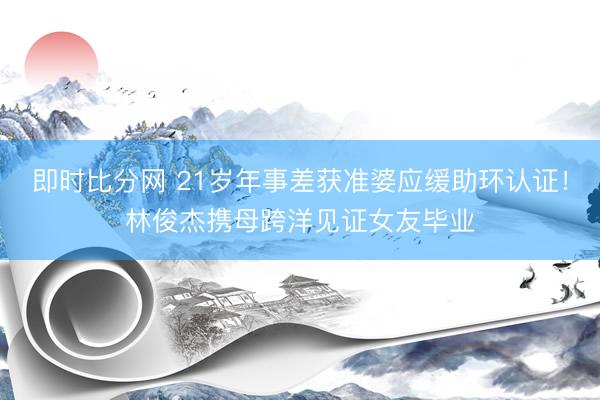即时比分网 21岁年事差获准婆应缓助环认证！林俊杰携母跨洋见证女友毕业