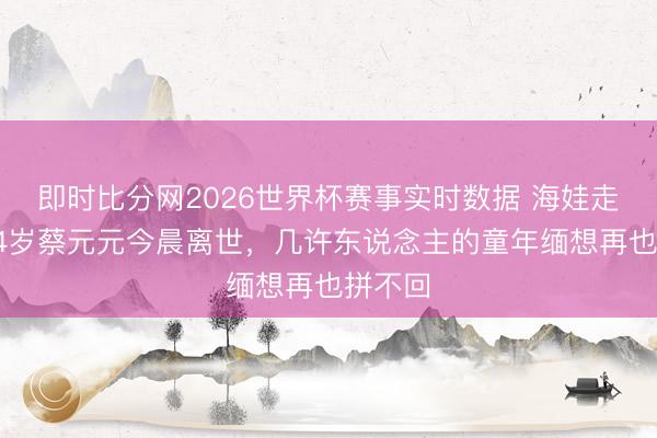 即时比分网2026世界杯赛事实时数据 海娃走了！84岁蔡元元今晨离世，几许东说念主的童年缅想再也拼不回