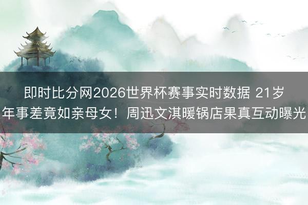 即时比分网2026世界杯赛事实时数据 21岁年事差竟如亲母女！周迅文淇暖锅店果真互动曝光