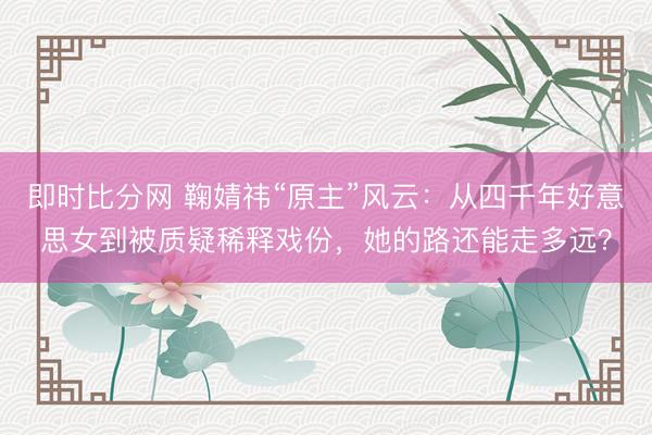 即时比分网 鞠婧祎“原主”风云：从四千年好意思女到被质疑稀释戏份，她的路还能走多远？