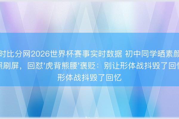 即时比分网2026世界杯赛事实时数据 初中同学晒素颜旧照刷屏，回怼'虎背熊腰'褒贬：别让形体战抖毁了回忆