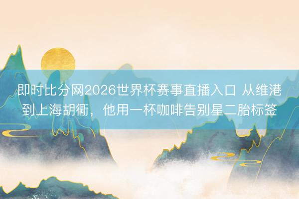 即时比分网2026世界杯赛事直播入口 从维港到上海胡衕，他用一杯咖啡告别星二胎标签