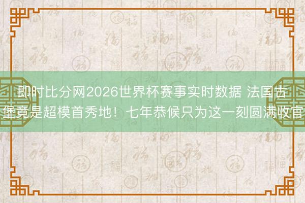 即时比分网2026世界杯赛事实时数据 法国古堡竟是超模首秀地！七年恭候只为这一刻圆满收官