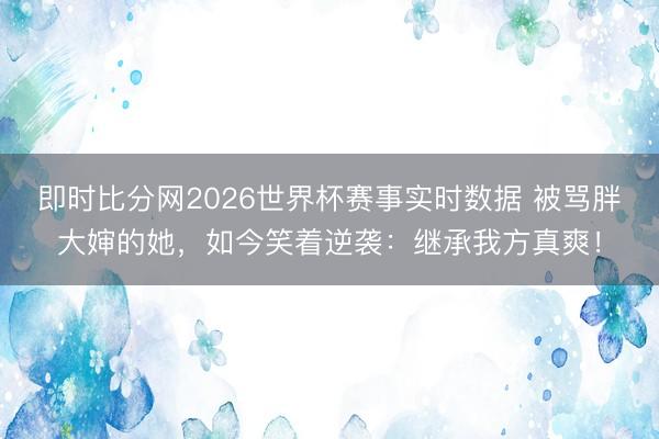 即时比分网2026世界杯赛事实时数据 被骂胖大婶的她，如今笑着逆袭：继承我方真爽！