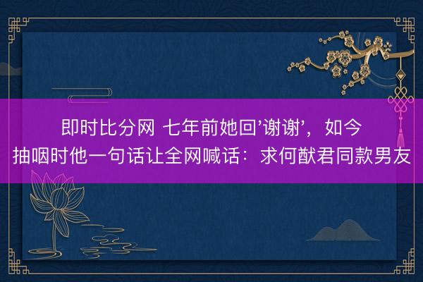 即时比分网 七年前她回'谢谢'，如今抽咽时他一句话让全网喊话：求何猷君同款男友