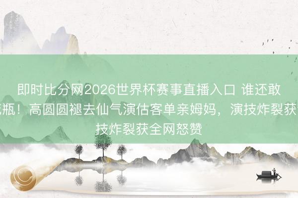 即时比分网2026世界杯赛事直播入口 谁还敢说她是花瓶！高圆圆褪去仙气演估客单亲姆妈，演技炸裂获全网怒赞
