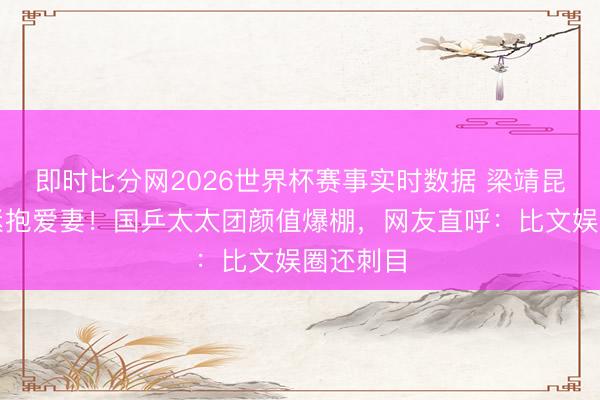 即时比分网2026世界杯赛事实时数据 梁靖昆夺冠夜紧抱爱妻！国乒太太团颜值爆棚，网友直呼：比文娱圈还刺目