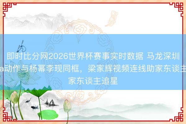 即时比分网2026世界杯赛事实时数据 马龙深圳Prada动作与杨幂李现同框，梁家辉视频连线助家东谈主追星