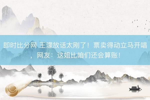 即时比分网 王濛放话太刚了！票卖得动立马开唱，网友：这姐比咱们还会算账！