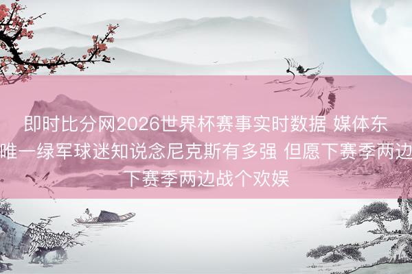 即时比分网2026世界杯赛事实时数据 媒体东说念主：唯一绿军球迷知说念尼克斯有多强 但愿下赛季两边战个欢娱