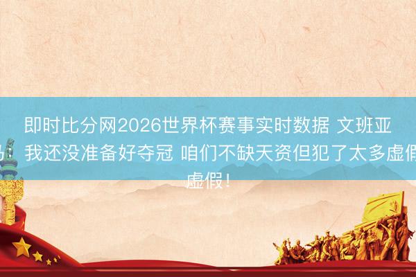 即时比分网2026世界杯赛事实时数据 文班亚马：我还没准备好夺冠 咱们不缺天资但犯了太多虚假！