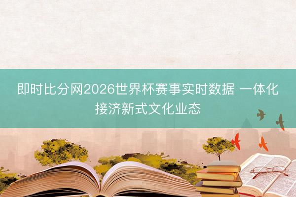 即时比分网2026世界杯赛事实时数据 一体化接济新式文化业态