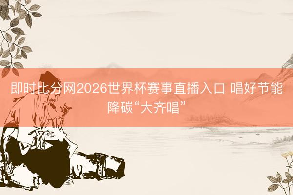 即时比分网2026世界杯赛事直播入口 唱好节能降碳“大齐唱”