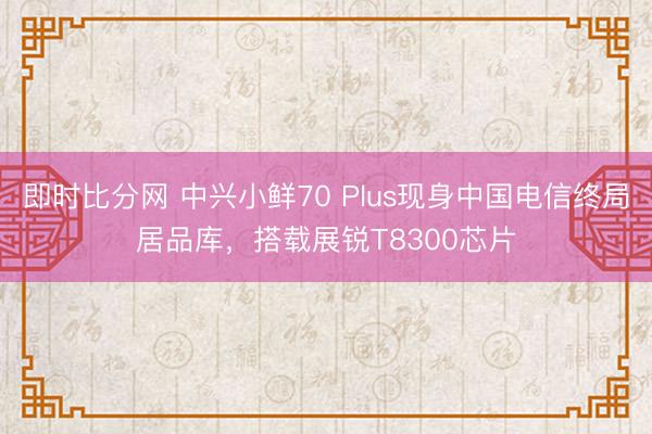 即时比分网 中兴小鲜70 Plus现身中国电信终局居品库，搭载展锐T8300芯片
