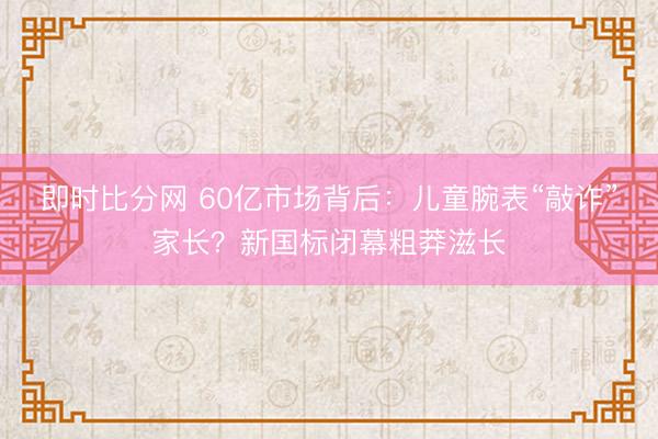 即时比分网 60亿市场背后：儿童腕表“敲诈”家长？新国标闭幕粗莽滋长