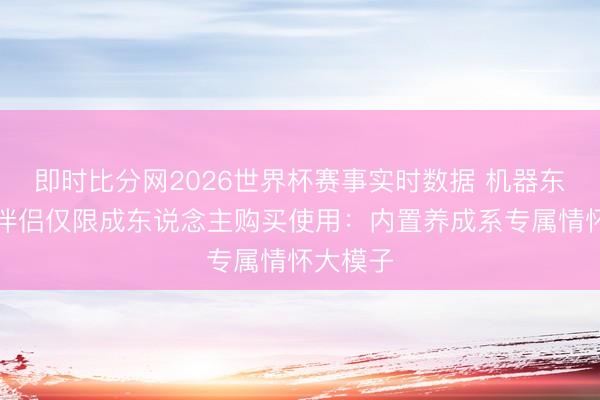 即时比分网2026世界杯赛事实时数据 机器东说念主伴侣仅限成东说念主购买使用：内置养成系专属情怀大模子