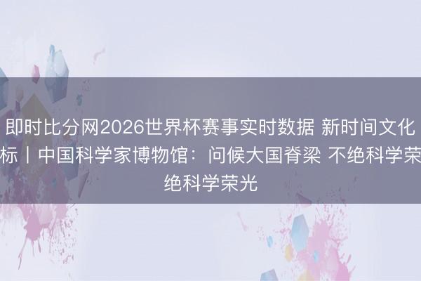 即时比分网2026世界杯赛事实时数据 新时间文化地标丨中国科学家博物馆：问候大国脊梁 不绝科学荣光