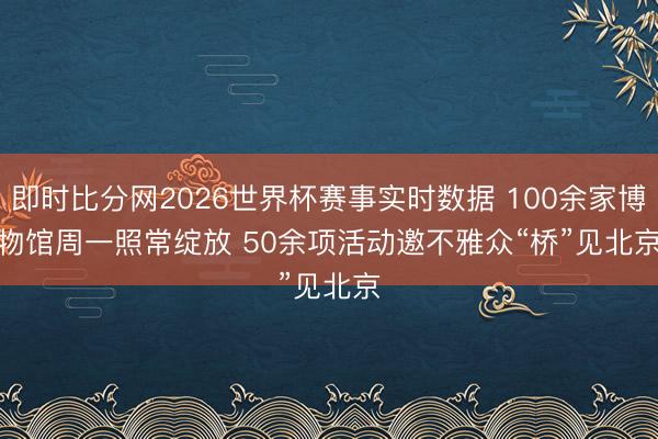 即时比分网2026世界杯赛事实时数据 100余家博物馆周一照常绽放 50余项活动邀不雅众“桥”见北京