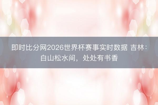 即时比分网2026世界杯赛事实时数据 吉林：白山松水间，处处有书香