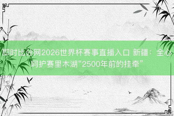 即时比分网2026世界杯赛事直播入口 新疆：全心呵护赛里木湖“2500年前的挂牵”
