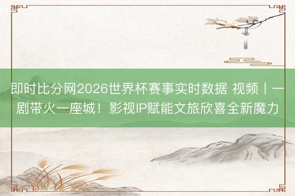 即时比分网2026世界杯赛事实时数据 视频丨一剧带火一座城！影视IP赋能文旅欣喜全新魔力