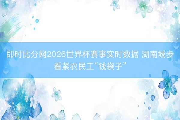 即时比分网2026世界杯赛事实时数据 湖南城步看紧农民工“钱袋子”