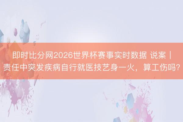 即时比分网2026世界杯赛事实时数据 说案｜责任中突发疾病自行就医技艺身一火，算工伤吗？