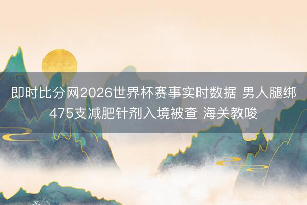 即时比分网2026世界杯赛事实时数据 男人腿绑475支减肥针剂入境被查 海关教唆