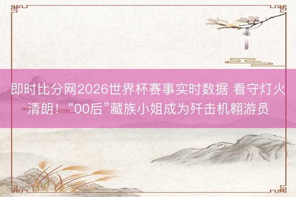 即时比分网2026世界杯赛事实时数据 看守灯火清朗！“00后”藏族小姐成为歼击机翱游员