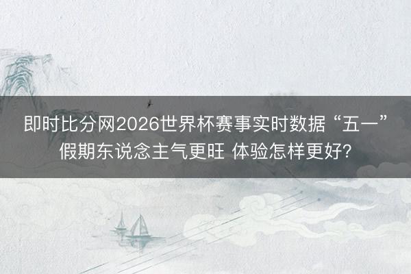 即时比分网2026世界杯赛事实时数据 “五一”假期东说念主气更旺 体验怎样更好？