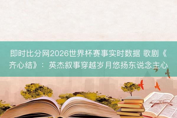 即时比分网2026世界杯赛事实时数据 歌剧《齐心结》：英杰叙事穿越岁月悠扬东说念主心