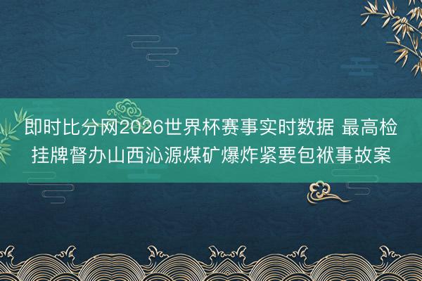 即时比分网2026世界杯赛事实时数据 最高检挂牌督办山西沁源煤矿爆炸紧要包袱事故案
