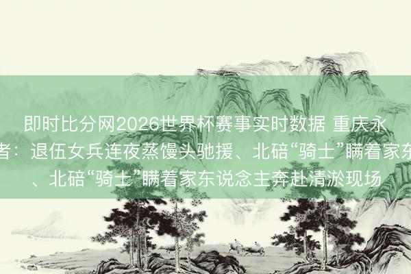 即时比分网2026世界杯赛事实时数据 重庆永川暴雨挽回中的逆行者：退伍女兵连夜蒸馒头驰援、北碚“骑士”瞒着家东说念主奔赴清淤现场