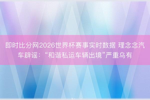 即时比分网2026世界杯赛事实时数据 理念念汽车辟谣：“和谐私运车辆出境”严重乌有