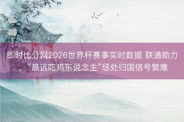 即时比分网2026世界杯赛事实时数据 联通助力 ，“最远吃鸡东说念主”惩处归国信号繁难