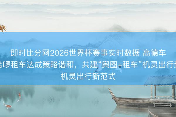 即时比分网2026世界杯赛事实时数据 高德车服与哈啰租车达成策略谐和,共建“舆图+租车”机灵出行新范式