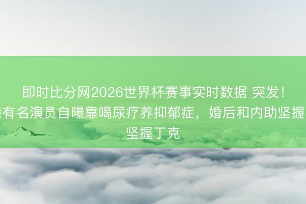 即时比分网2026世界杯赛事实时数据 突发！香港有名演员自曝靠喝尿疗养抑郁症，婚后和内助坚握丁克