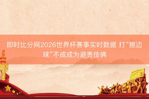 即时比分网2026世界杯赛事实时数据 打“擦边球”不成成为避责伎俩