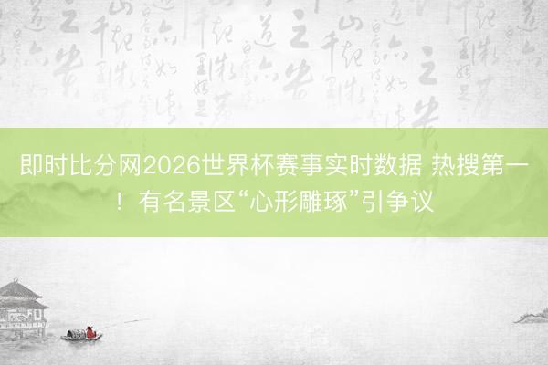 即时比分网2026世界杯赛事实时数据 热搜第一！有名景区“心形雕琢”引争议