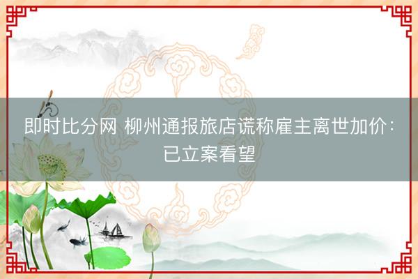 即时比分网 柳州通报旅店谎称雇主离世加价:已立案看望