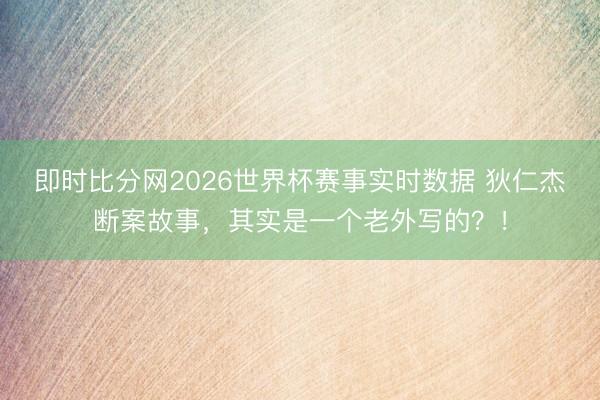 即时比分网2026世界杯赛事实时数据 狄仁杰断案故事，其实是一个老外写的？！